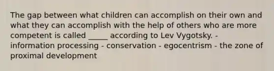 The gap between what children can accomplish on their own and what they can accomplish with the help of others who are more competent is called _____ according to Lev Vygotsky. - information processing - conservation - egocentrism - the zone of proximal development