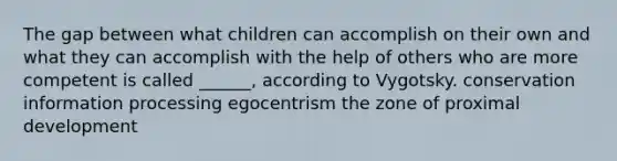 The gap between what children can accomplish on their own and what they can accomplish with the help of others who are more competent is called ______, according to Vygotsky. conservation information processing egocentrism the zone of proximal development