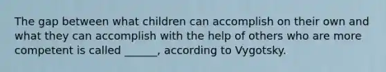 The gap between what children can accomplish on their own and what they can accomplish with the help of others who are more competent is called ______, according to Vygotsky.