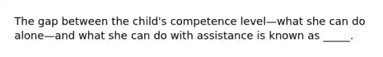 The gap between the child's competence level—what she can do alone—and what she can do with assistance is known as _____.