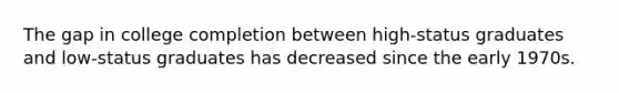 The gap in college completion between high-status graduates and low-status graduates has decreased since the early 1970s.