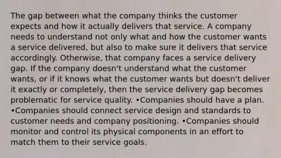 The gap between what the company thinks the customer expects and how it actually delivers that service. A company needs to understand not only what and how the customer wants a service delivered, but also to make sure it delivers that service accordingly. Otherwise, that company faces a service delivery gap. If the company doesn't understand what the customer wants, or if it knows what the customer wants but doesn't deliver it exactly or completely, then the service delivery gap becomes problematic for service quality. •Companies should have a plan. •Companies should connect service design and standards to customer needs and company positioning. •Companies should monitor and control its physical components in an effort to match them to their service goals.