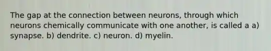 The gap at the connection between neurons, through which neurons chemically communicate with one another, is called a a) synapse. b) dendrite. c) neuron. d) myelin.