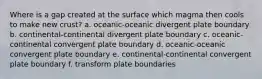 Where is a gap created at the surface which magma then cools to make new crust? a. oceanic-oceanic divergent plate boundary b. continental-continental divergent plate boundary c. oceanic-continental convergent plate boundary d. oceanic-oceanic convergent plate boundary e. continental-continental convergent plate boundary f. transform plate boundaries