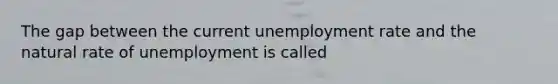 The gap between the current unemployment rate and the natural rate of unemployment is called