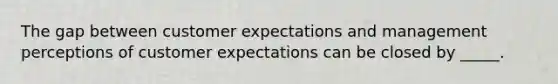 The gap between customer expectations and management perceptions of customer expectations can be closed by _____.