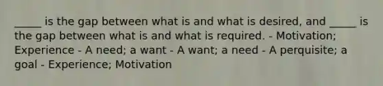 _____ is the gap between what is and what is desired, and _____ is the gap between what is and what is required. - Motivation; Experience - A need; a want - A want; a need - A perquisite; a goal - Experience; Motivation