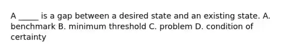 A _____ is a gap between a desired state and an existing state. A. benchmark B. minimum threshold C. problem D. condition of certainty