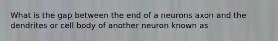 What is the gap between the end of a neurons axon and the dendrites or cell body of another neuron known as