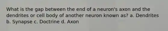 What is the gap between the end of a neuron's axon and the dendrites or cell body of another neuron known as? a. Dendrites b. Synapse c. Doctrine d. Axon