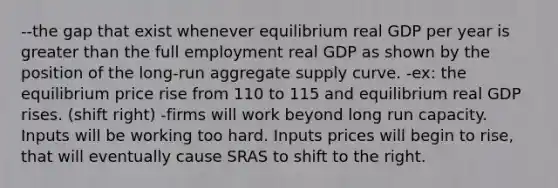 --the gap that exist whenever equilibrium real GDP per year is <a href='https://www.questionai.com/knowledge/ktgHnBD4o3-greater-than' class='anchor-knowledge'>greater than</a> the full employment real GDP as shown by the position of the long-run aggregate supply curve. -ex: the equilibrium price rise from 110 to 115 and equilibrium real GDP rises. (shift right) -firms will work beyond long run capacity. Inputs will be working too hard. Inputs prices will begin to rise, that will eventually cause SRAS to shift to the right.