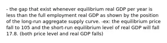 - the gap that exist whenever equilibrium real GDP per year is less than the full employment real GDP as shown by the position of the long-run aggregate supply curve. -ex: the equilibrium price fall to 105 and the short-run equilibrium level of real GDP will fall 17.8. (both price level and real GDP falls)