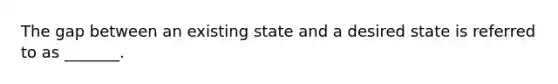 The gap between an existing state and a desired state is referred to as​ _______.