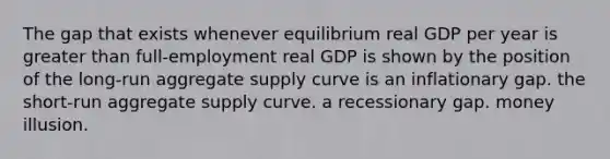 The gap that exists whenever equilibrium real GDP per year is greater than full-employment real GDP is shown by the position of the long-run aggregate supply curve is an inflationary gap. the short-run aggregate supply curve. a recessionary gap. money illusion.