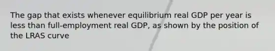 The gap that exists whenever equilibrium real GDP per year is less than full-employment real GDP, as shown by the position of the LRAS curve