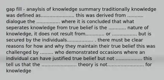 gap fill - anaylsis of knowledge summary traditionally knowledge was defined as....................... this was derived from ........... dialogue the ................ where it is concluded that what seperates knowledge from true belief is the ............ nature of knowledge, it does not result from............. or ................. but is secured by the individuals.................. . there must be clear reasons for how and why they maintain their true belief this was challenged by ......... who demonstrated occasions where an individual can have justified true belief but not .................. this tell us that the ........................ theory is not......................... for knowledge