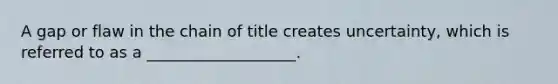 A gap or flaw in the chain of title creates uncertainty, which is referred to as a ___________________.