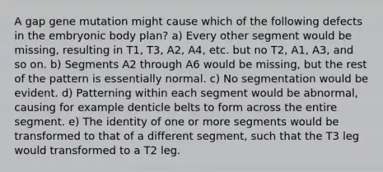 A gap gene mutation might cause which of the following defects in the embryonic body plan? a) Every other segment would be missing, resulting in T1, T3, A2, A4, etc. but no T2, A1, A3, and so on. b) Segments A2 through A6 would be missing, but the rest of the pattern is essentially normal. c) No segmentation would be evident. d) Patterning within each segment would be abnormal, causing for example denticle belts to form across the entire segment. e) The identity of one or more segments would be transformed to that of a different segment, such that the T3 leg would transformed to a T2 leg.