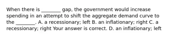 When there is​ ________ gap, the government would increase spending in an attempt to shift the aggregate demand curve to the​ ________. A. a​ recessionary; left B. an​ inflationary; right C. a​ recessionary; right Your answer is correct. D. an​ inflationary; left