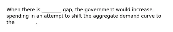 When there is​ ________ gap, the government would increase spending in an attempt to shift the aggregate demand curve to the​ ________.