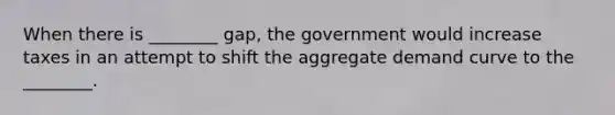 When there is​ ________ gap, the government would increase taxes in an attempt to shift the aggregate demand curve to the​ ________.