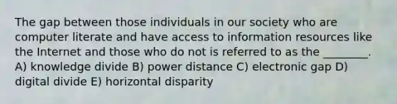 The gap between those individuals in our society who are computer literate and have access to information resources like the Internet and those who do not is referred to as the ________. A) knowledge divide B) power distance C) electronic gap D) digital divide E) horizontal disparity