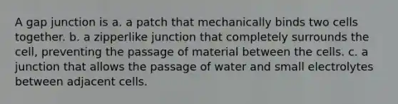 A gap junction is a. a patch that mechanically binds two cells together. b. a zipperlike junction that completely surrounds the cell, preventing the passage of material between the cells. c. a junction that allows the passage of water and small electrolytes between adjacent cells.