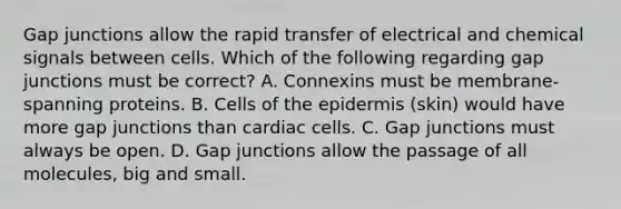 Gap junctions allow the rapid transfer of electrical and chemical signals between cells. Which of the following regarding gap junctions must be correct? A. Connexins must be membrane-spanning proteins. B. Cells of the epidermis (skin) would have more gap junctions than cardiac cells. C. Gap junctions must always be open. D. Gap junctions allow the passage of all molecules, big and small.