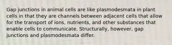 Gap junctions in animal cells are like plasmodesmata in plant cells in that they are channels between adjacent cells that allow for the transport of ions, nutrients, and other substances that enable cells to communicate. Structurally, however, gap junctions and plasmodesmata differ.