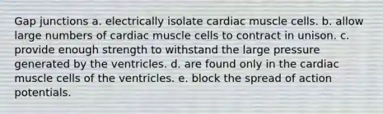 Gap junctions a. electrically isolate cardiac muscle cells. b. allow large numbers of cardiac muscle cells to contract in unison. c. provide enough strength to withstand the large pressure generated by the ventricles. d. are found only in the cardiac muscle cells of the ventricles. e. block the spread of action potentials.