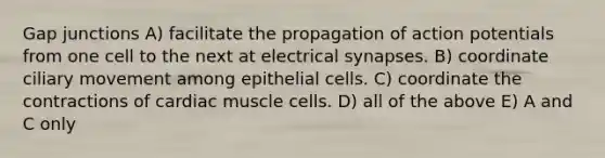 Gap junctions A) facilitate the propagation of action potentials from one cell to the next at electrical synapses. B) coordinate ciliary movement among epithelial cells. C) coordinate the contractions of cardiac muscle cells. D) all of the above E) A and C only