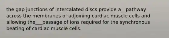 the gap junctions of intercalated discs provide a__pathway across the membranes of adjoining cardiac muscle cells and allowing the___passage of ions required for the synchronous beating of cardiac muscle cells.