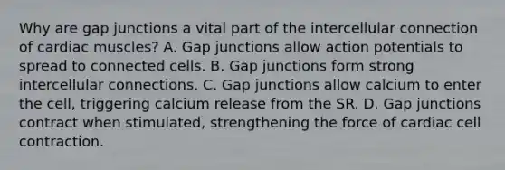 Why are gap junctions a vital part of the intercellular connection of cardiac muscles? A. Gap junctions allow action potentials to spread to connected cells. B. Gap junctions form strong intercellular connections. C. Gap junctions allow calcium to enter the cell, triggering calcium release from the SR. D. Gap junctions contract when stimulated, strengthening the force of cardiac cell contraction.