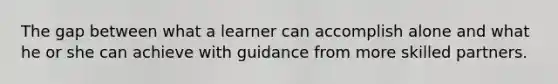 The gap between what a learner can accomplish alone and what he or she can achieve with guidance from more skilled partners.