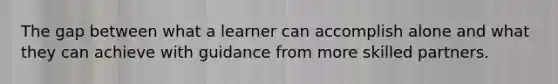 The gap between what a learner can accomplish alone and what they can achieve with guidance from more skilled partners.