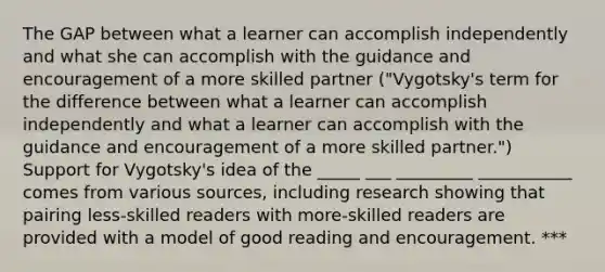 The GAP between what a learner can accomplish independently and what she can accomplish with the guidance and encouragement of a more skilled partner ("Vygotsky's term for the difference between what a learner can accomplish independently and what a learner can accomplish with the guidance and encouragement of a more skilled partner.") Support for Vygotsky's idea of the _____ ___ _________ ___________ comes from various sources, including research showing that pairing less-skilled readers with more-skilled readers are provided with a model of good reading and encouragement. ***