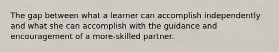 The gap between what a learner can accomplish independently and what she can accomplish with the guidance and encouragement of a more-skilled partner.