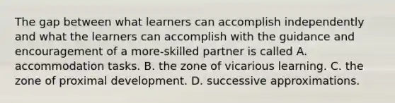 The gap between what learners can accomplish independently and what the learners can accomplish with the guidance and encouragement of a more-skilled partner is called A. accommodation tasks. B. the zone of vicarious learning. C. the zone of proximal development. D. successive approximations.