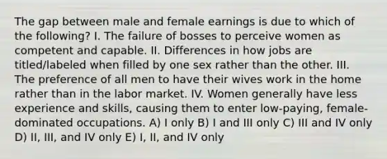 The gap between male and female earnings is due to which of the following? I. The failure of bosses to perceive women as competent and capable. II. Differences in how jobs are titled/labeled when filled by one sex rather than the other. III. The preference of all men to have their wives work in the home rather than in the labor market. IV. Women generally have less experience and skills, causing them to enter low-paying, female-dominated occupations. A) I only B) I and III only C) III and IV only D) II, III, and IV only E) I, II, and IV only