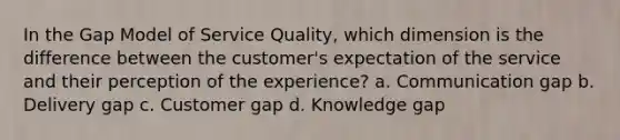 In the Gap Model of Service Quality, which dimension is the difference between the customer's expectation of the service and their perception of the experience? a. Communication gap b. Delivery gap c. Customer gap d. Knowledge gap