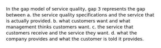 In the gap model of service quality, gap 3 represents the gap between a. the service quality specifications and the service that is actually provided. b. what customers want and what management thinks customers want. c. the service that customers receive and the service they want. d. what the company provides and what the customer is told it provides.