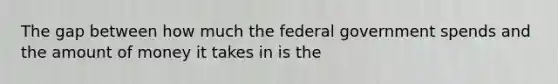 The gap between how much the federal government spends and the amount of money it takes in is the