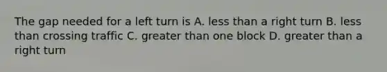 The gap needed for a left turn is A. less than a right turn B. less than crossing traffic C. greater than one block D. greater than a right turn