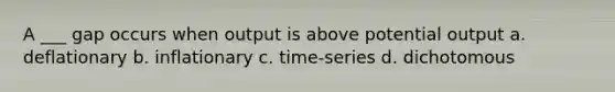 A ___ gap occurs when output is above potential output a. deflationary b. inflationary c. time-series d. dichotomous