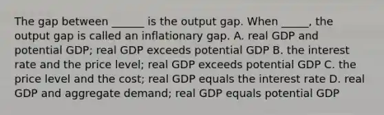 The gap between​ ______ is the output gap. When​ _____, the output gap is called an inflationary gap. A. real GDP and potential​ GDP; real GDP exceeds potential GDP B. the interest rate and the price​ level; real GDP exceeds potential GDP C. the price level and the​ cost; real GDP equals the interest rate D. real GDP and aggregate​ demand; real GDP equals potential GDP