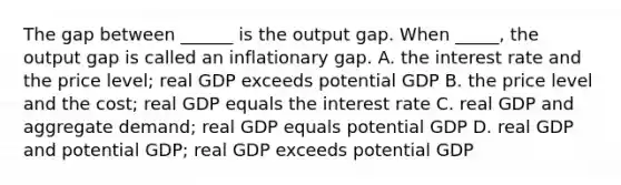 The gap between​ ______ is the output gap. When​ _____, the output gap is called an inflationary gap. A. the interest rate and the price​ level; real GDP exceeds potential GDP B. the price level and the​ cost; real GDP equals the interest rate C. real GDP and aggregate​ demand; real GDP equals potential GDP D. real GDP and potential​ GDP; real GDP exceeds potential GDP