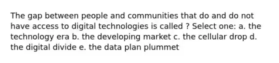 The gap between people and communities that do and do not have access to digital technologies is called ? Select one: a. the technology era b. the developing market c. the cellular drop d. the digital divide e. the data plan plummet