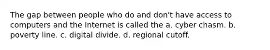 The gap between people who do and don't have access to computers and the Internet is called the a. cyber chasm. b. poverty line. c. digital divide. d. regional cutoff.