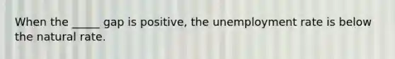 When the _____ gap is positive, the unemployment rate is below the natural rate.