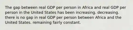 The gap between real GDP per person in Africa and real GDP per person in the United States has been increasing. decreasing. there is no gap in real GDP per person between Africa and the United States. remaining fairly constant.